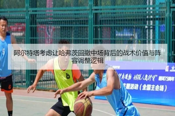 阿尔特塔考虑让哈弗茨回撤中场背后的战术价值与阵容调整逻辑