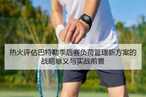 热火评估巴特勒季后赛负荷管理新方案的战略意义与实战前景