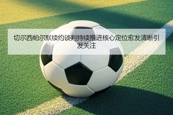 切尔西帕尔默续约谈判持续推进核心定位愈发清晰引发关注