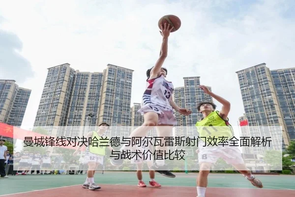 曼城锋线对决哈兰德与阿尔瓦雷斯射门效率全面解析与战术价值比较