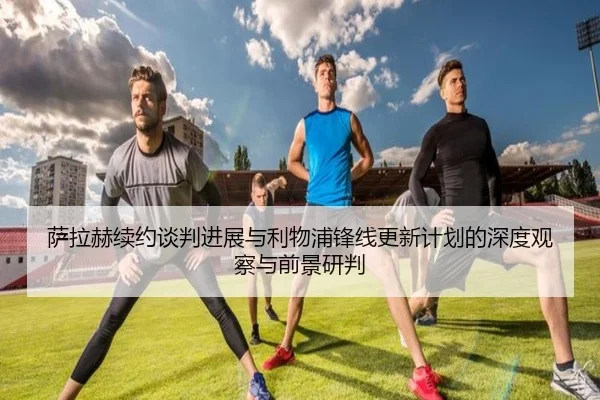萨拉赫续约谈判进展与利物浦锋线更新计划的深度观察与前景研判