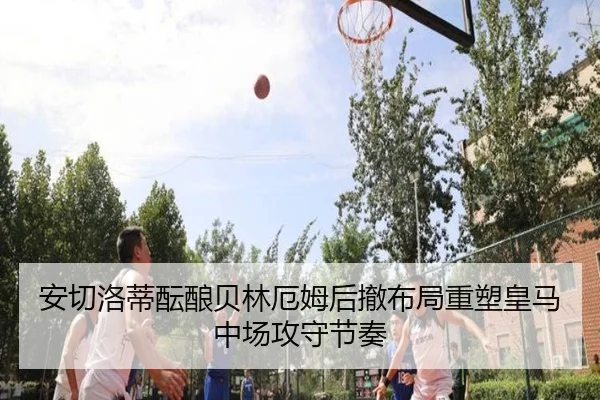 安切洛蒂酝酿贝林厄姆后撤布局重塑皇马中场攻守节奏