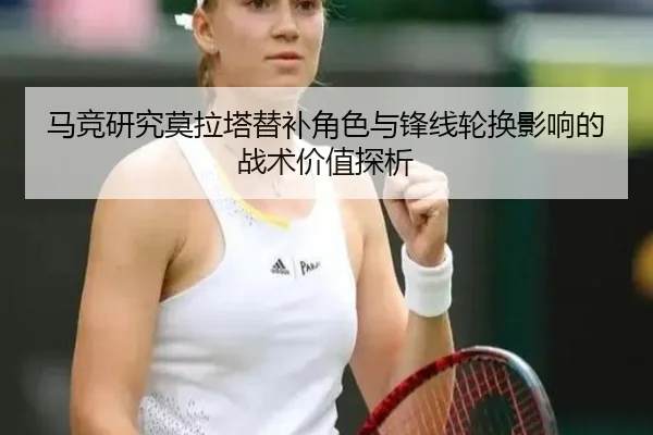 马竞研究莫拉塔替补角色与锋线轮换影响的战术价值探析
